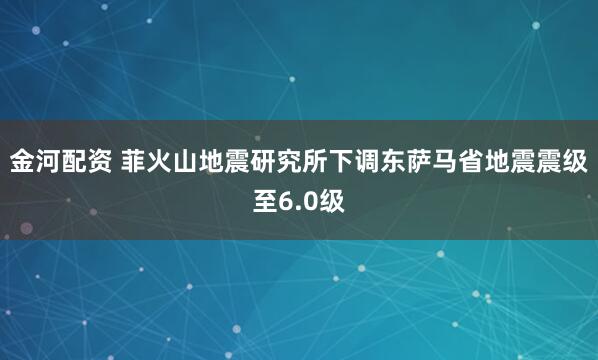 金河配资 菲火山地震研究所下调东萨马省地震震级至6.0级