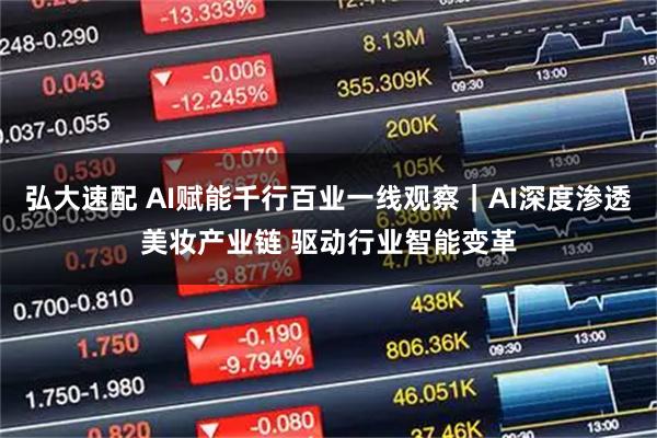 弘大速配 AI赋能千行百业一线观察｜AI深度渗透美妆产业链 驱动行业智能变革